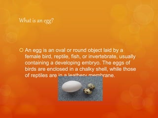 What is an egg?
 An egg is an oval or round object laid by a
female bird, reptile, fish, or invertebrate, usually
containing a developing embryo. The eggs of
birds are enclosed in a chalky shell, while those
of reptiles are in a leathery membrane.
 