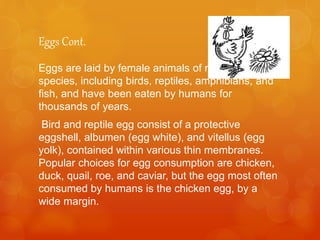 Eggs Cont.
Eggs are laid by female animals of many different
species, including birds, reptiles, amphibians, and
fish, and have been eaten by humans for
thousands of years.
Bird and reptile egg consist of a protective
eggshell, albumen (egg white), and vitellus (egg
yolk), contained within various thin membranes.
Popular choices for egg consumption are chicken,
duck, quail, roe, and caviar, but the egg most often
consumed by humans is the chicken egg, by a
wide margin.
 
