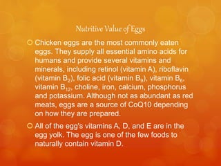 Nutritive Value of Eggs
 Chicken eggs are the most commonly eaten
eggs. They supply all essential amino acids for
humans and provide several vitamins and
minerals, including retinol (vitamin A), riboflavin
(vitamin B2), folic acid (vitamin B9), vitamin B6,
vitamin B12, choline, iron, calcium, phosphorus
and potassium. Although not as abundant as red
meats, eggs are a source of CoQ10 depending
on how they are prepared.
 All of the egg's vitamins A, D, and E are in the
egg yolk. The egg is one of the few foods to
naturally contain vitamin D.
 