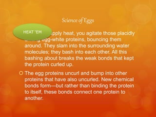 Science of Eggs
 When you apply heat, you agitate those placidly
drifting egg-white proteins, bouncing them
around. They slam into the surrounding water
molecules; they bash into each other. All this
bashing about breaks the weak bonds that kept
the protein curled up.
 The egg proteins uncurl and bump into other
proteins that have also uncurled. New chemical
bonds form—but rather than binding the protein
to itself, these bonds connect one protein to
another.
HEAT ‘EM
 