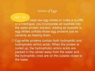 Science of Eggs
 When you beat raw egg whites to make a soufflé
or a meringue, you incorporate air bubbles into
the water-protein solution. Adding air bubbles to
egg whites unfolds those egg proteins just as
certainly as heating them.
 Egg-white proteins contain both hydrophilic and
hydrophobic amino acids. When the protein is
curled up, the hydrophobic amino acids are
packed in the center away from the water and
the hydrophilic ones are on the outside closer to
the water.
BEAT ‘EM
 