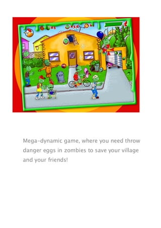 Mega-dynamic game, where you need throw
danger eggs in zombies to save your village
and your friends!
 