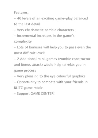 Features:
- 40 levels of an exciting game-play balanced
to the last detail
- Very charismatic zombie characters
- Incremental increases in the game’s
complexity
- Lots of bonuses will help you to pass even the
most difficult level!
- 2 Additional mini-games (zombie constructor
and bonus attack) would help to relax you in
game process
- Very pleasing to the eye colourful graphics
- Opportunity to compete with your friends in
BLITZ game mode
- Support GAME CENTER!
 