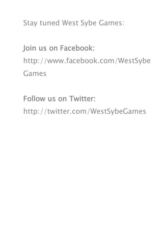 Stay tuned West Sybe Games:


Join us on Facebook:
http://www.facebook.com/WestSybe
Games


Follow us on Twitter:
http://twitter.com/WestSybeGames
 