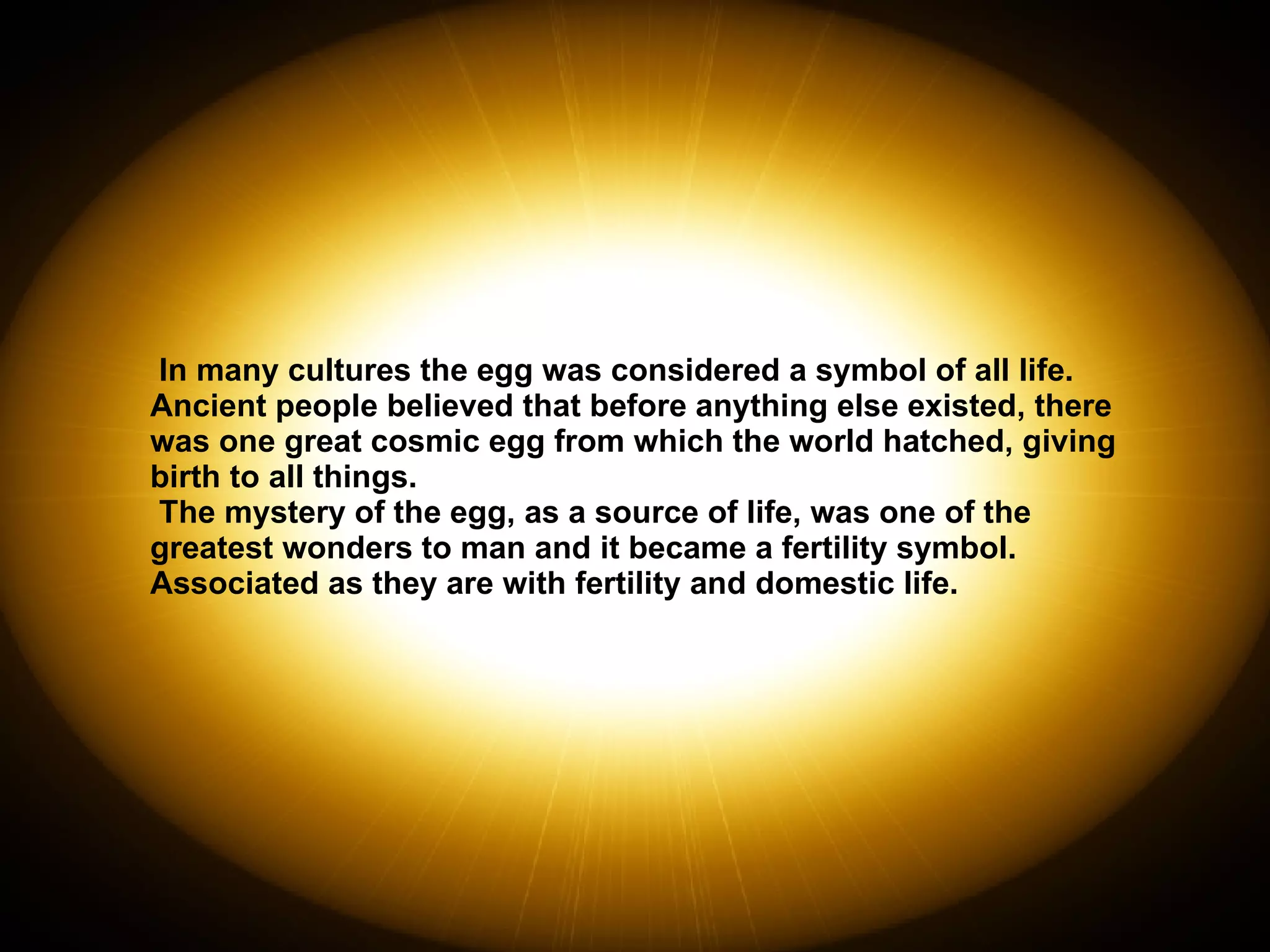 In many cultures the egg was considered a symbol of all life.  Ancient people believed that before anything else existed, there was one great cosmic egg from which the world hatched, giving birth to all things.  The mystery of the egg, as a source of life, was one of the greatest wonders to man and it became a fertility symbol.  Associated as they are with fertility and domestic life. 
