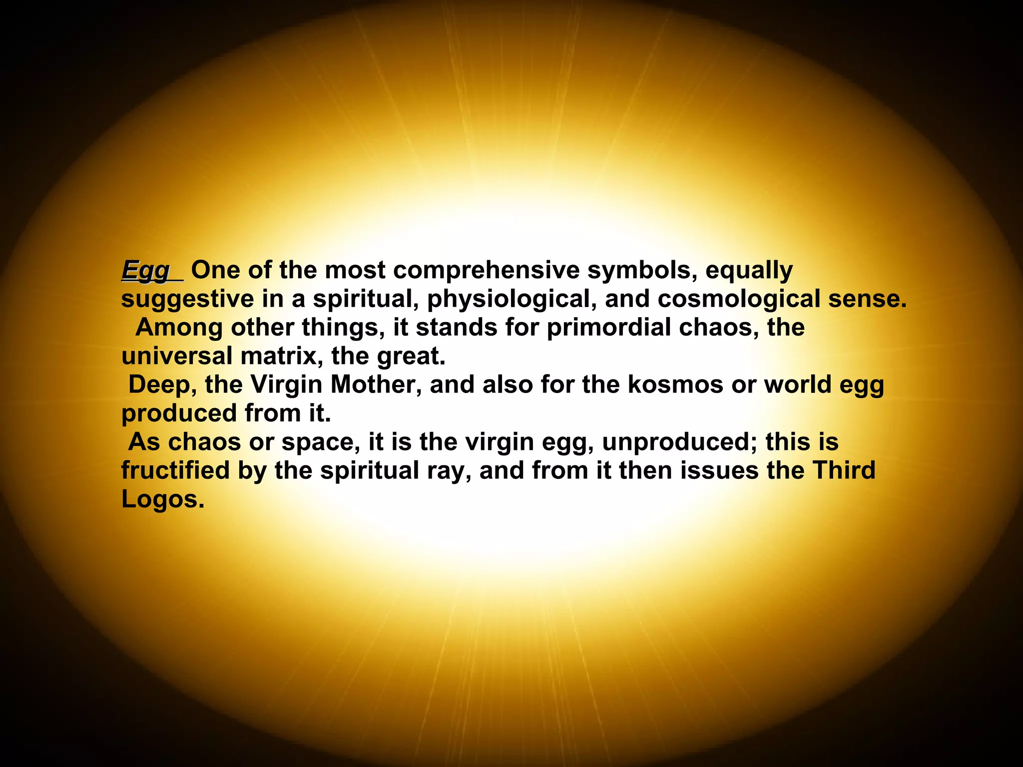 Egg  One of the most comprehensive symbols, equally suggestive in a spiritual, physiological, and cosmological sense.  Among other things, it stands for primordial chaos, the universal matrix, the great. Deep, the Virgin Mother, and also for the kosmos or world egg produced from it.  As chaos or space, it is the virgin egg, unproduced; this is fructified by the spiritual ray, and from it then issues the Third Logos. 