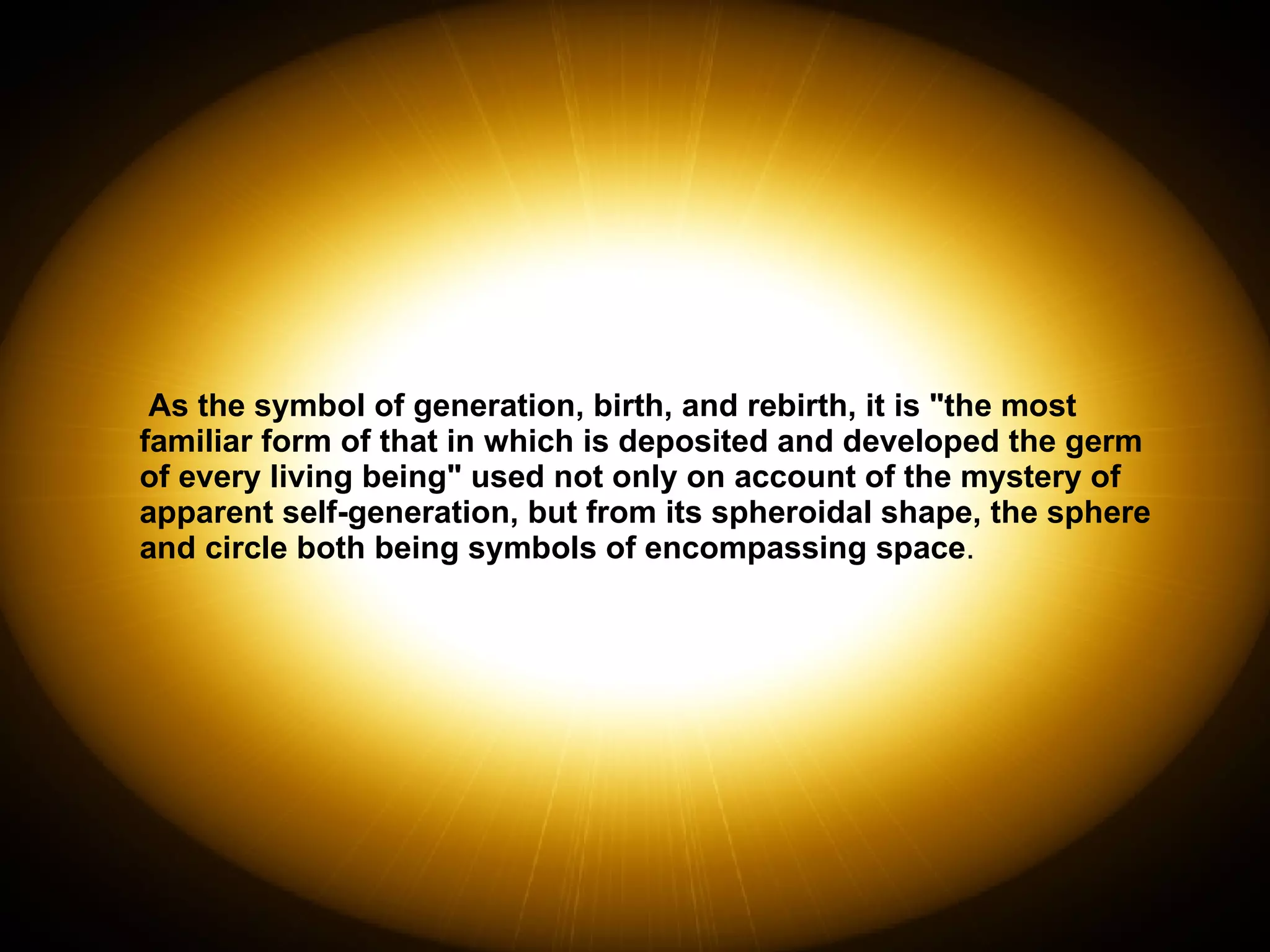 As the symbol of generation, birth, and rebirth, it is "the most familiar form of that in which is deposited and developed the germ of every living being" used not only on account of the mystery of apparent self-generation, but from its spheroidal shape, the sphere and circle both being symbols of encompassing space . 