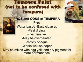 Tempera PaintTempera Paint
(not to be confused with(not to be confused with
tempura)tempura)
PROS and CONS of TEMPERA
Pro:
-Water-based -Easy clean up
-Fast drying
-Inexpensive
-May be overpainted
-Mostly opaque
-Works well on paper
-May be mixed with egg yolk and dry pigment for
more permanence
 