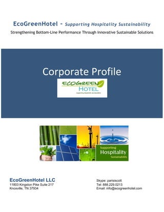EcoGreenHotel –               Supporting Hospitality Sustainability
Strengthening Bottom-Line Performance Through Innovative Sustainable Solutions




                     Corporate Profile




EcoGreenHotel LLC                             Skype: parisiscott
11803 Kingston Pike Suite 217                 Tel: 888.229.0213
Knoxville, TN 37934                           Email: info@ecogreenhotel.com
 
