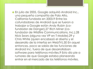  En julio de 2005, Google adquirió Android Inc., 
una pequeña compañía de Palo Alto, 
California fundada en 2003.9 Entre los 
cofundadores de Android que se fueron a 
trabajar a Google están Andy Rubin (co-fundador 
de Danger),27 Rich Miner (co-fundador 
de Wildfire Communications, Inc.),28 
Nick Sears (alguna vez VP en T-Mobile),29 y 
Chris White (quien encabezó el diseño y el 
desarrollo de la interfaz en WebTV).30 En aquel 
entonces, poco se sabía de las funciones de 
Android Inc. fuera de que desarrollaban 
software para teléfonos móviles.9 Esto dio pie a 
rumores de que Google estaba planeando 
entrar en el mercado de los teléfonos móviles. 
 