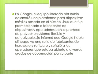  En Google, el equipo liderado por Rubín 
desarrolló una plataforma para dispositivos 
móviles basada en el núcleo Linux que fue 
promocionado a fabricantes de 
dispositivos y operadores con la promesa 
de proveer un sistema flexible y 
actualizable. Se informó que Google había 
alineado ya una serie de fabricantes de 
hardware y software y señaló a los 
operadores que estaba abierto a diversos 
grados de cooperación por su parte 
 