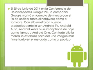  El 25 de junio de 2014 en la Conferencia de 
Desarrolladores Google I/O, la compañia 
Google mostró un cambio de marca con el 
fin de unificar tanto el hardware como el 
software. Con ello mostraron nuevos 
productos como lo son Android TV, Android 
Auto, Android Wear o un smartphone de baja 
gama llamado Android One. Con todo ello la 
marca se estabiliza para dar una imagen más 
firme tanto en el mercado como al público 
 