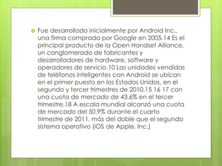  Fue desarrollado inicialmente por Android Inc., 
una firma comprada por Google en 2005.14 Es el 
principal producto de la Open Handset Alliance, 
un conglomerado de fabricantes y 
desarrolladores de hardware, software y 
operadores de servicio.10 Las unidades vendidas 
de teléfonos inteligentes con Android se ubican 
en el primer puesto en los Estados Unidos, en el 
segundo y tercer trimestres de 2010,15 16 17 con 
una cuota de mercado de 43,6% en el tercer 
trimestre.18 A escala mundial alcanzó una cuota 
de mercado del 50,9% durante el cuarto 
trimestre de 2011, más del doble que el segundo 
sistema operativo (iOS de Apple, Inc.) 
 