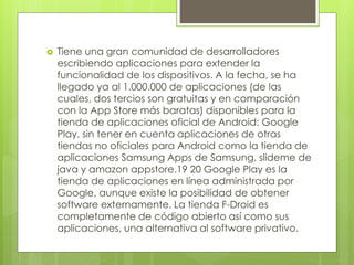  Tiene una gran comunidad de desarrolladores 
escribiendo aplicaciones para extender la 
funcionalidad de los dispositivos. A la fecha, se ha 
llegado ya al 1.000.000 de aplicaciones (de las 
cuales, dos tercios son gratuitas y en comparación 
con la App Store más baratas) disponibles para la 
tienda de aplicaciones oficial de Android: Google 
Play, sin tener en cuenta aplicaciones de otras 
tiendas no oficiales para Android como la tienda de 
aplicaciones Samsung Apps de Samsung, slideme de 
java y amazon appstore.19 20 Google Play es la 
tienda de aplicaciones en línea administrada por 
Google, aunque existe la posibilidad de obtener 
software externamente. La tienda F-Droid es 
completamente de código abierto así como sus 
aplicaciones, una alternativa al software privativo. 
 