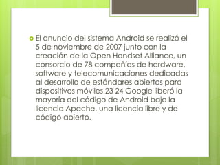  El anuncio del sistema Android se realizó el 
5 de noviembre de 2007 junto con la 
creación de la Open Handset Alliance, un 
consorcio de 78 compañías de hardware, 
software y telecomunicaciones dedicadas 
al desarrollo de estándares abiertos para 
dispositivos móviles.23 24 Google liberó la 
mayoría del código de Android bajo la 
licencia Apache, una licencia libre y de 
código abierto. 
 
