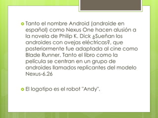  Tanto el nombre Android (androide en 
español) como Nexus One hacen alusión a 
la novela de Philip K. Dick ¿Sueñan los 
androides con ovejas eléctricas?, que 
posteriormente fue adaptada al cine como 
Blade Runner. Tanto el libro como la 
película se centran en un grupo de 
androides llamados replicantes del modelo 
Nexus-6.26 
 El logotipo es el robot "Andy". 
 