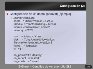 Configuración (2) Configuración de un domU (paravirt) [ejemplo] /etc/xen/farsa.cfg kernel  = '/boot/vmlinuz-2.6.24.3' ramdisk = '/boot/initrd.img-2.6.24.3' extra = 'console=hvc0 nomce' memory  = '128' root  = '/dev/xvda1 ro' disk  = [ 'phy:/dev/sdb1,xvda1,w', 'file:/var/xen/swp.img,xvda2,w' ] name  = 'lvmbase' vif  = [ '' ] on_poweroff = 'destroy' on_reboot  = 'restart' on_crash  = 'restart' 