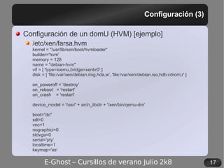 Configuración (3) Configuración de un domU (HVM) [ejemplo] /etc/xen/farsa.hvm kernel = "/usr/lib/xen/boot/hvmloader" builder='hvm' memory = 128 name = "debian-hvm" vif = [ 'type=ioemu,bridge=xenbr0' ] disk = [ 'file:/var/xen/debian.img,hda,w', 'file:/var/xen/debian.iso,hdb:cdrom,r' ] on_poweroff = 'destroy' on_reboot  = 'restart' on_crash  = 'restart' device_model = '/usr/' + arch_libdir + '/xen/bin/qemu-dm' boot="dc" sdl=0 vnc=1 nographici=0 stdvga=0 serial='pty' localtime=1 keymap='es' 