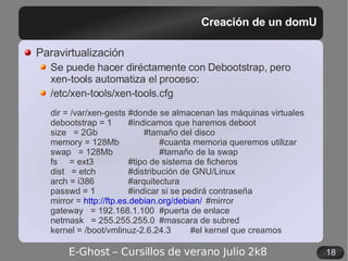 Creación de un domU Paravirtualización Se puede hacer diréctamente con Debootstrap, pero xen-tools automatiza el proceso: /etc/xen-tools/xen-tools.cfg dir = /var/xen-gests #donde se almacenan las máquinas virtuales debootstrap = 1 #indicamos que haremos deboot size  = 2Gb #tamaño del disco memory = 128Mb #cuanta memoria queremos utilizar swap  = 128Mb #tamaño de la swap fs  = ext3 #tipo de sistema de ficheros dist  = etch #distribución de GNU/Linux arch = i386 #arquitectura passwd = 1 #indicar si se pedirá contraseña mirror =  http://ftp.es.debian.org/debian/ #mirror gateway  = 192.168.1.100 #puerta de enlace netmask  = 255.255.255.0 #mascara de subred kernel = /boot/vmlinuz-2.6.24.3 #el kernel que creamos 