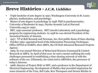 Breve Histórico - J.C.R. Licklider
• Triple bachelor of arts degree in 1937, Washington University in St. Louis:
physics, mathematics, and psychology;
• Master of arts degree in psychology in 1938. PhD in psychoacoustics,
University of Rochester in 1942, Psycho-Acoustic Lab at Harvard
University,1943 to 1950;
• MIT, 1950 associate professor, MIT Lincoln Laboratory and a psychology
program for engineering students. In 1958 he was elected President of the
Acoustical Society of America
• 1957: VP at Bolt Beranek and Newman, Inc, first public demo of time-sharing;
• October 1962: appointed head of the Information Processing Techniques
Office (IPTO) at DARPA, then ARPA, the US DoD Advanced Research Projects
Agency;
• 1963: he was named Director of Behavioral Sciences Command & Control
Research at ARPA. In April of that year, he sent a memo outlining the early
challenges presented in establishing a time-sharing network of with the
software of the era. Ultimately, his vision led to ARPANet, the precursor of
today's Internet.
• 1968: director of Project MAC at MIT, and a professor in the Department of
Electrical Engineering. Development of Multics that provided inspiration for
some elements of the Unix, Bell Labs, Ken Thompson and Dennis Ritchie in
 