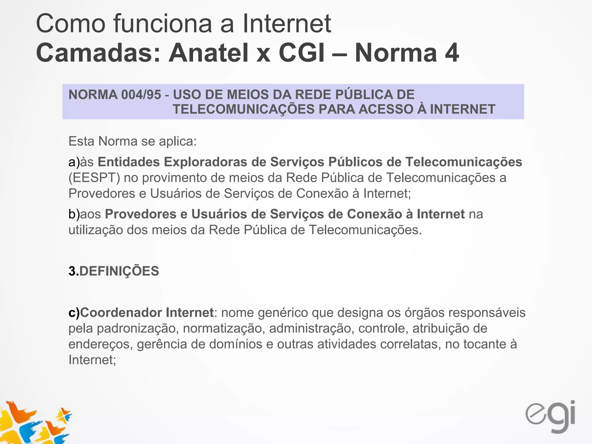 Como funciona a Internet 
Camadas: Anatel x CGI – Norma 4 
NORMA 004/95 - USO DE MEIOS DA REDE PÚBLICA DE 
TELECOMUNICAÇÕES PARA ACESSO À INTERNET 
Esta Norma se aplica: 
a)às Entidades Exploradoras de Serviços Públicos de Telecomunicações 
(EESPT) no provimento de meios da Rede Pública de Telecomunicações a 
Provedores e Usuários de Serviços de Conexão à Internet; 
b)aos Provedores e Usuários de Serviços de Conexão à Internet na 
utilização dos meios da Rede Pública de Telecomunicações. 
3.DEFINIÇÕES 
c)Coordenador Internet: nome genérico que designa os órgãos responsáveis 
pela padronização, normatização, administração, controle, atribuição de 
endereços, gerência de domínios e outras atividades correlatas, no tocante à 
Internet; 
 