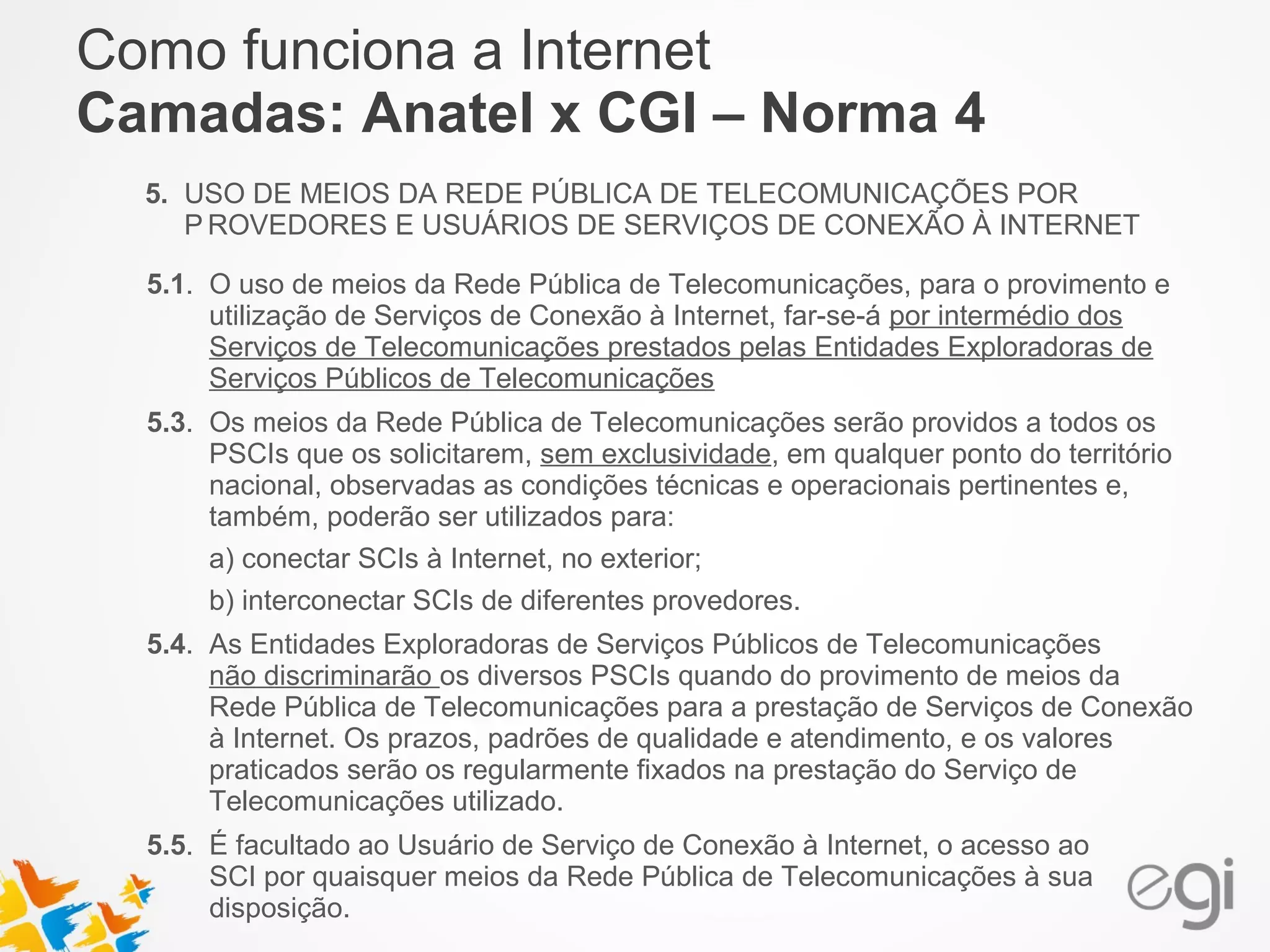 Como funciona a Internet 
Camadas: Anatel x CGI – Norma 4 
5. USO DE MEIOS DA REDE PÚBLICA DE TELECOMUNICAÇÕES POR 
PROVEDORES E USUÁRIOS DE SERVIÇOS DE CONEXÃO À INTERNET 
5.1. O uso de meios da Rede Pública de Telecomunicações, para o provimento e 
utilização de Serviços de Conexão à Internet, far-se-á por intermédio dos 
Serviços de Telecomunicações prestados pelas Entidades Exploradoras de 
Serviços Públicos de Telecomunicações 
5.3. Os meios da Rede Pública de Telecomunicações serão providos a todos os 
PSCIs que os solicitarem, sem exclusividade, em qualquer ponto do território 
nacional, observadas as condições técnicas e operacionais pertinentes e, 
também, poderão ser utilizados para: 
a) conectar SCIs à Internet, no exterior; 
b) interconectar SCIs de diferentes provedores. 
5.4. As Entidades Exploradoras de Serviços Públicos de Telecomunicações 
não discriminarão os diversos PSCIs quando do provimento de meios da 
Rede Pública de Telecomunicações para a prestação de Serviços de Conexão 
à Internet. Os prazos, padrões de qualidade e atendimento, e os valores 
praticados serão os regularmente fixados na prestação do Serviço de 
Telecomunicações utilizado. 
5.5. É facultado ao Usuário de Serviço de Conexão à Internet, o acesso ao 
SCI por quaisquer meios da Rede Pública de Telecomunicações à sua 
disposição. 
 