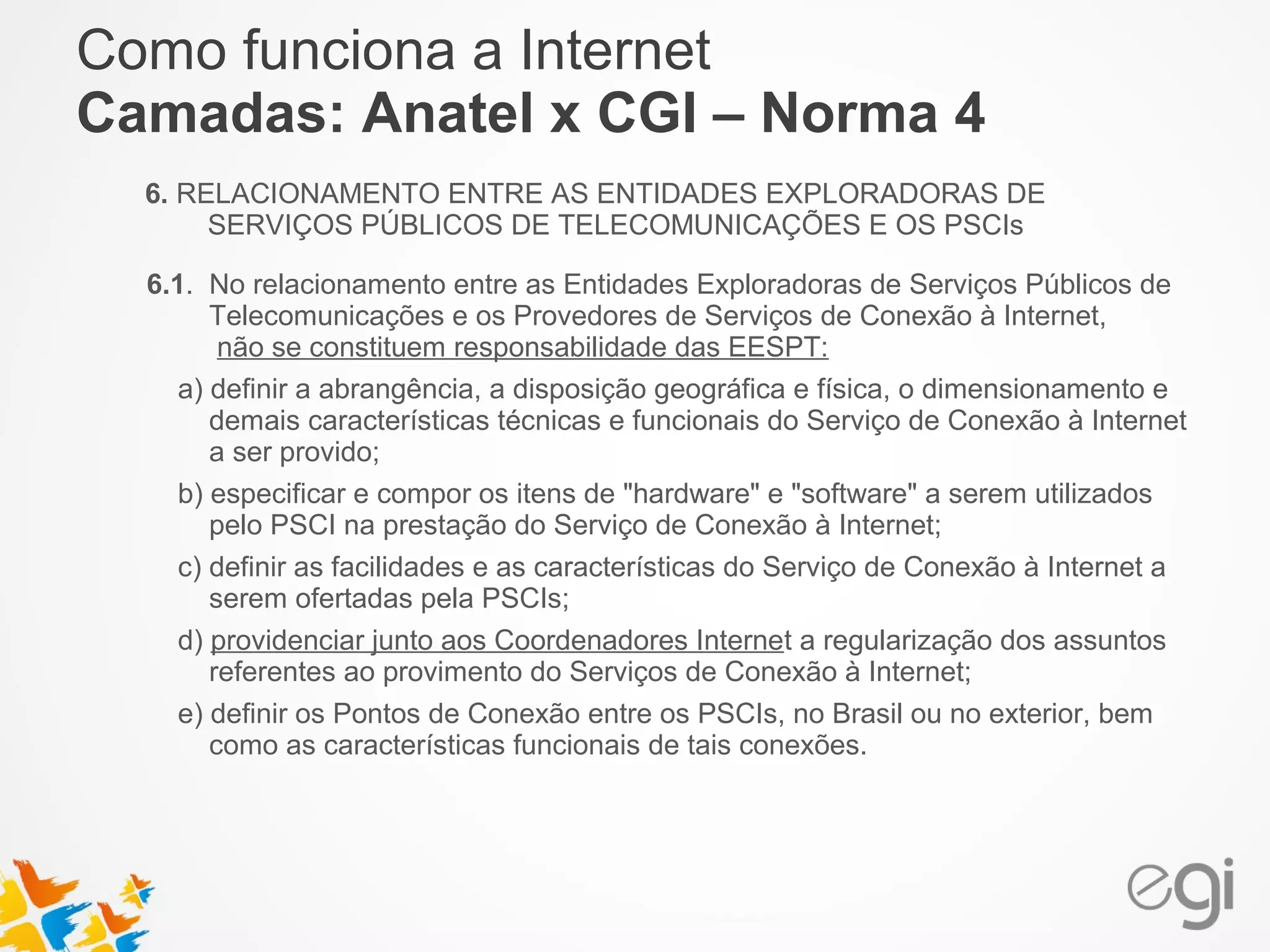 Como funciona a Internet 
Camadas: Anatel x CGI – Norma 4 
6. RELACIONAMENTO ENTRE AS ENTIDADES EXPLORADORAS DE 
SERVIÇOS PÚBLICOS DE TELECOMUNICAÇÕES E OS PSCIs 
6.1. No relacionamento entre as Entidades Exploradoras de Serviços Públicos de 
Telecomunicações e os Provedores de Serviços de Conexão à Internet, 
não se constituem responsabilidade das EESPT: 
a) definir a abrangência, a disposição geográfica e física, o dimensionamento e 
demais características técnicas e funcionais do Serviço de Conexão à Internet 
a ser provido; 
b) especificar e compor os itens de "hardware" e "software" a serem utilizados 
pelo PSCI na prestação do Serviço de Conexão à Internet; 
c) definir as facilidades e as características do Serviço de Conexão à Internet a 
serem ofertadas pela PSCIs; 
d) providenciar junto aos Coordenadores Internet a regularização dos assuntos 
referentes ao provimento do Serviços de Conexão à Internet; 
e) definir os Pontos de Conexão entre os PSCIs, no Brasil ou no exterior, bem 
como as características funcionais de tais conexões. 
 