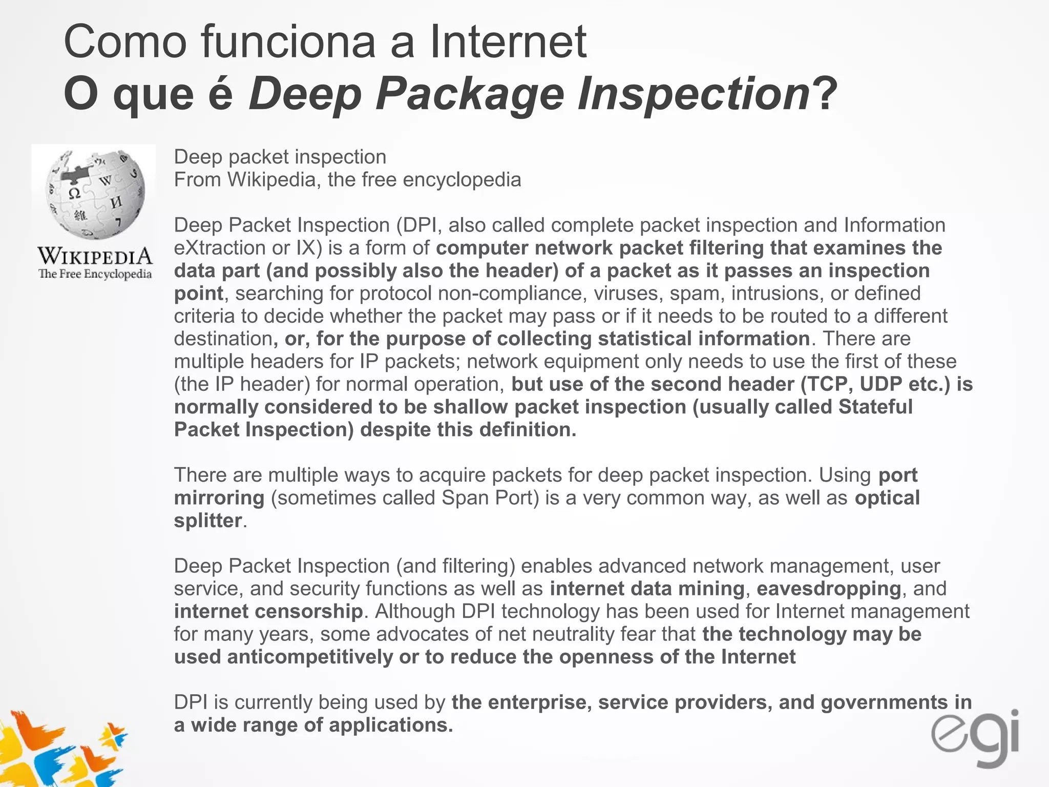 Como funciona a Internet 
O que é Deep Package Inspection? 
Deep packet inspection 
From Wikipedia, the free encyclopedia 
Deep Packet Inspection (DPI, also called complete packet inspection and Information 
eXtraction or IX) is a form of computer network packet filtering that examines the 
data part (and possibly also the header) of a packet as it passes an inspection 
point, searching for protocol non-compliance, viruses, spam, intrusions, or defined 
criteria to decide whether the packet may pass or if it needs to be routed to a different 
destination, or, for the purpose of collecting statistical information. There are 
multiple headers for IP packets; network equipment only needs to use the first of these 
(the IP header) for normal operation, but use of the second header (TCP, UDP etc.) is 
normally considered to be shallow packet inspection (usually called Stateful 
Packet Inspection) despite this definition. 
There are multiple ways to acquire packets for deep packet inspection. Using port 
mirroring (sometimes called Span Port) is a very common way, as well as optical 
splitter. 
Deep Packet Inspection (and filtering) enables advanced network management, user 
service, and security functions as well as internet data mining, eavesdropping, and 
internet censorship. Although DPI technology has been used for Internet management 
for many years, some advocates of net neutrality fear that the technology may be 
used anticompetitively or to reduce the openness of the Internet 
DPI is currently being used by the enterprise, service providers, and governments in 
a wide range of applications. 
 