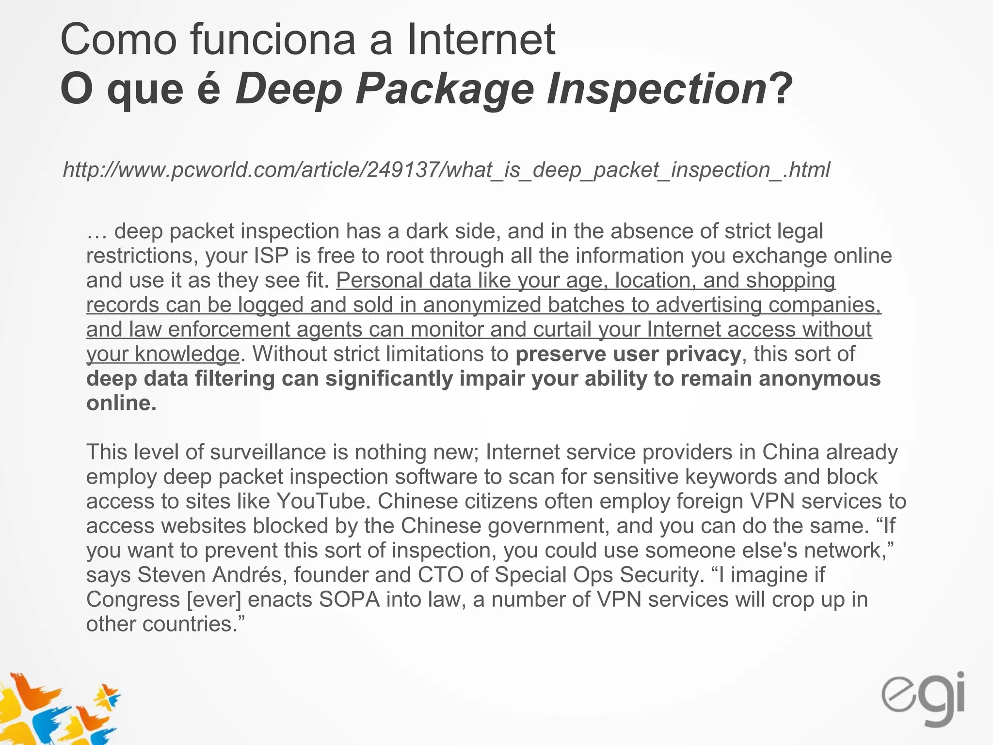 Como funciona a Internet 
O que é Deep Package Inspection? 
http://www.pcworld.com/article/249137/what_is_deep_packet_inspection_.html 
… deep packet inspection has a dark side, and in the absence of strict legal 
restrictions, your ISP is free to root through all the information you exchange online 
and use it as they see fit. Personal data like your age, location, and shopping 
records can be logged and sold in anonymized batches to advertising companies, 
and law enforcement agents can monitor and curtail your Internet access without 
your knowledge. Without strict limitations to preserve user privacy, this sort of 
deep data filtering can significantly impair your ability to remain anonymous 
online. 
This level of surveillance is nothing new; Internet service providers in China already 
employ deep packet inspection software to scan for sensitive keywords and block 
access to sites like YouTube. Chinese citizens often employ foreign VPN services to 
access websites blocked by the Chinese government, and you can do the same. “If 
you want to prevent this sort of inspection, you could use someone else's network,” 
says Steven Andrés, founder and CTO of Special Ops Security. “I imagine if 
Congress [ever] enacts SOPA into law, a number of VPN services will crop up in 
other countries.” 
 