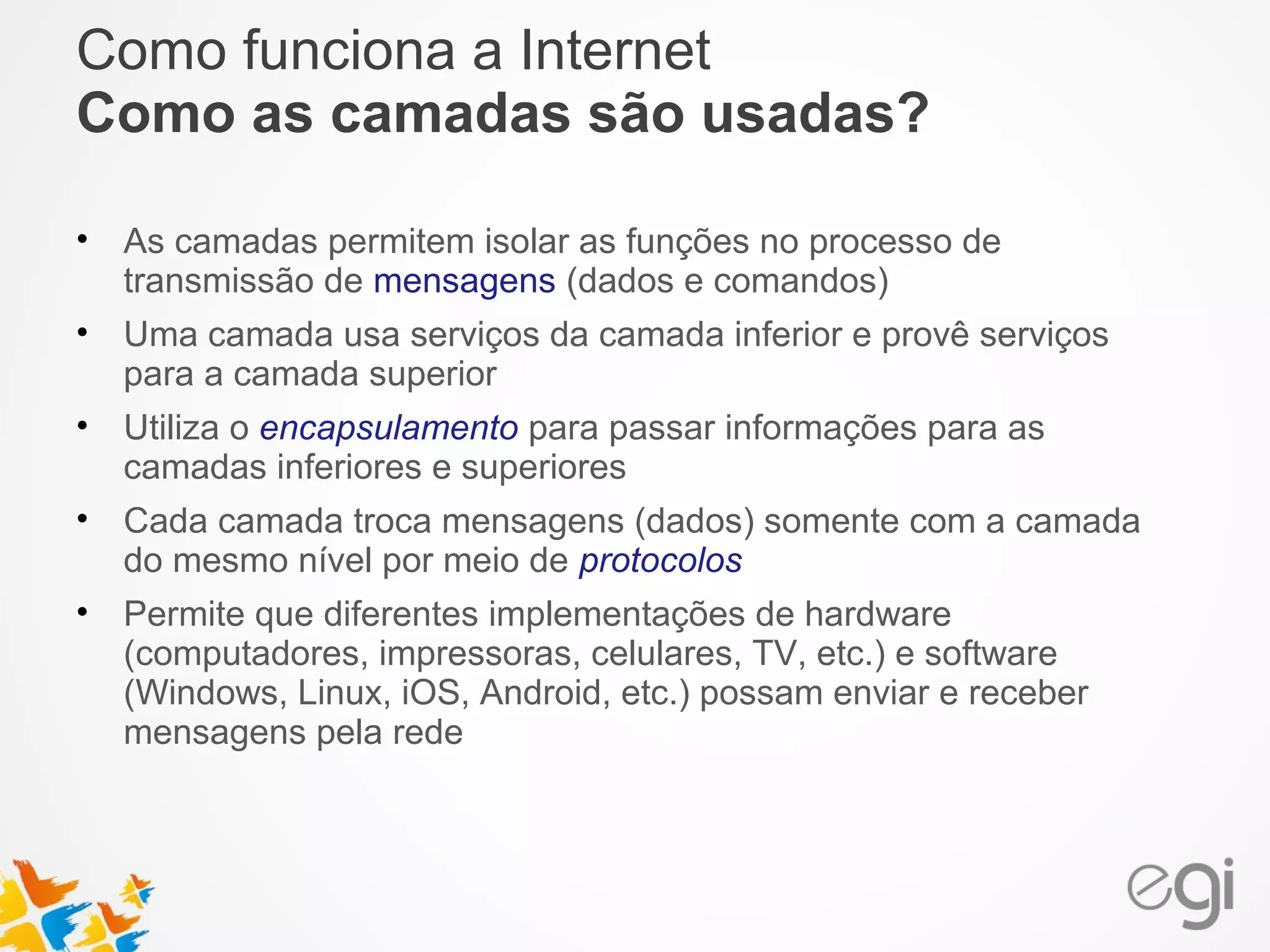 Como funciona a Internet 
Como as camadas são usadas? 
• As camadas permitem isolar as funções no processo de 
transmissão de mensagens (dados e comandos) 
• Uma camada usa serviços da camada inferior e provê serviços 
para a camada superior 
• Utiliza o encapsulamento para passar informações para as 
camadas inferiores e superiores 
• Cada camada troca mensagens (dados) somente com a camada 
do mesmo nível por meio de protocolos 
• Permite que diferentes implementações de hardware 
(computadores, impressoras, celulares, TV, etc.) e software 
(Windows, Linux, iOS, Android, etc.) possam enviar e receber 
mensagens pela rede 
 