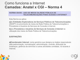 Como funciona a Internet 
Camadas: Anatel x CGI – Norma 4 
NORMA 004/95 - USO DE MEIOS DA REDE PÚBLICA DE 
TELECOMUNICAÇÕES PARA ACESSO À INTERNET 
Esta Norma se aplica: 
a)às Entidades Exploradoras de Serviços Públicos de Telecomunicações 
(EESPT) no provimento de meios da Rede Pública de Telecomunicações a 
Provedores e Usuários de Serviços de Conexão à Internet; 
b)aos Provedores e Usuários de Serviços de Conexão à Internet na 
utilização dos meios da Rede Pública de Telecomunicações. 
3.DEFINIÇÕES 
c)Coordenador Internet: nome genérico que designa os órgãos responsáveis 
pela padronização, normatização, administração, controle, atribuição de 
endereços, gerência de domínios e outras atividades correlatas, no tocante à 
Internet; 
 