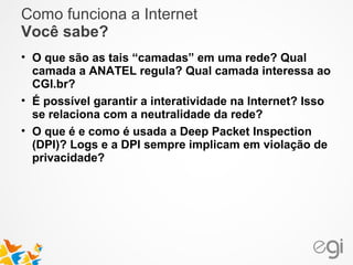 Como funciona a Internet 
Você sabe? 
• O que são as tais “camadas” em uma rede? Qual 
camada a ANATEL regula? Qual camada interessa ao 
CGI.br? 
• É possível garantir a interatividade na Internet? Isso 
se relaciona com a neutralidade da rede? 
• O que é e como é usada a Deep Packet Inspection 
(DPI)? Logs e a DPI sempre implicam em violação de 
privacidade? 
 