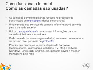 Como funciona a Internet 
Como as camadas são usadas? 
• As camadas permitem isolar as funções no processo de 
transmissão de mensagens (dados e comandos) 
• Uma camada usa serviços da camada inferior e provê serviços 
para a camada superior 
• Utiliza o encapsulamento para passar informações para as 
camadas inferiores e superiores 
• Cada camada troca mensagens (dados) somente com a camada 
do mesmo nível por meio de protocolos 
• Permite que diferentes implementações de hardware 
(computadores, impressoras, celulares, TV, etc.) e software 
(Windows, Linux, iOS, Android, etc.) possam enviar e receber 
mensagens pela rede 
 