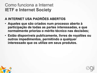 Como funciona a Internet 
IETF e Internet Society 
A INTERNET USA PADRÕES ABERTOS 
• Aqueles que são criados num processo aberto à 
participação de todas as partes interessadas, e que 
normalmente prioriza o mérito técnico nas decisões; 
• Estão disponíveis publicamente, livres de royalties ou 
outros impedimentos, permitindo a qualquer 
interessado que os utilize em seus produtos. 
 