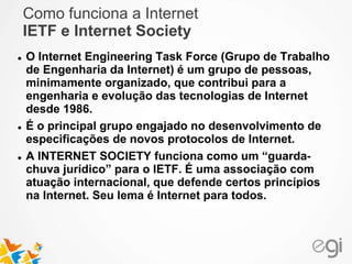 Como funciona a Internet 
IETF e Internet Society 
 O Internet Engineering Task Force (Grupo de Trabalho 
de Engenharia da Internet) é um grupo de pessoas, 
minimamente organizado, que contribui para a 
engenharia e evolução das tecnologias de Internet 
desde 1986. 
 É o principal grupo engajado no desenvolvimento de 
especificações de novos protocolos de Internet. 
 A INTERNET SOCIETY funciona como um “guarda-chuva 
jurídico” para o IETF. É uma associação com 
atuação internacional, que defende certos princípios 
na Internet. Seu lema é Internet para todos. 
 