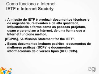 Como funciona a Internet 
IETF e Internet Society 
 A missão do IETF é produzir documentos técnicos e 
de engenharia, relevantes e de alta qualidade, 
influenciando a forma como as pessoas projetam, 
usam e gerenciam a Internet, de uma forma que a 
Internet funcione melhor. 
[BCP95], "A Mission Statement for the IETF". 
 Esses documentos incluem padrões, documentos de 
melhores práticas (BCPs) e documentos 
informacionais de diversos tipos (RFC 3935). 
 