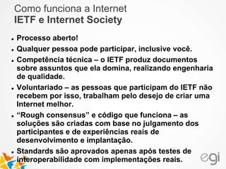 Como funciona a Internet 
IETF e Internet Society 
 Processo aberto! 
 Qualquer pessoa pode participar, inclusive você. 
 Competência técnica – o IETF produz documentos 
sobre assuntos que ela domina, realizando engenharia 
de qualidade. 
 Voluntariado – as pessoas que participam do IETF não 
recebem por isso, trabalham pelo desejo de criar uma 
Internet melhor. 
 “Rough consensus” e código que funciona – as 
soluções são criadas com base no julgamento dos 
participantes e de experiências reais de 
desenvolvimento e implantação. 
 Standards são aprovados apenas após testes de 
interoperabilidade com implementações reais. 
 