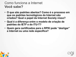 Como funciona a Internet 
Você sabe? 
• O que são padrões abertos? Como é o processo em 
que os padrões tecnológicos da Internet são 
criados? Qual o papel da Internet Society nisso? 
• Qual é a diferença entre o modelo de criação de 
padrões do IETF e do ITU-T? 
• Quem gera certificados para o RPKI pode “desligar” 
a Internet ou uma rede específica? 
 