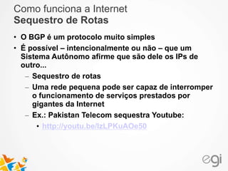Como funciona a Internet 
Sequestro de Rotas 
• O BGP é um protocolo muito simples 
• É possível – intencionalmente ou não – que um 
Sistema Autônomo afirme que são dele os IPs de 
outro... 
– Sequestro de rotas 
– Uma rede pequena pode ser capaz de interromper 
o funcionamento de serviços prestados por 
gigantes da Internet 
– Ex.: Pakistan Telecom sequestra Youtube: 
• http://youtu.be/IzLPKuAOe50 
 