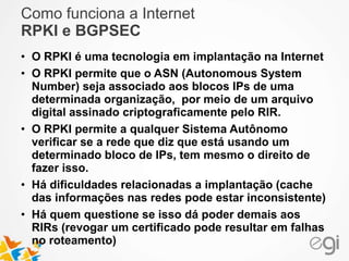 Como funciona a Internet 
RPKI e BGPSEC 
• O RPKI é uma tecnologia em implantação na Internet 
• O RPKI permite que o ASN (Autonomous System 
Number) seja associado aos blocos IPs de uma 
determinada organização, por meio de um arquivo 
digital assinado criptograficamente pelo RIR. 
• O RPKI permite a qualquer Sistema Autônomo 
verificar se a rede que diz que está usando um 
determinado bloco de IPs, tem mesmo o direito de 
fazer isso. 
• Há dificuldades relacionadas a implantação (cache 
das informações nas redes pode estar inconsistente) 
• Há quem questione se isso dá poder demais aos 
RIRs (revogar um certificado pode resultar em falhas 
no roteamento) 
 