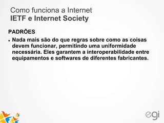 Como funciona a Internet 
IETF e Internet Society 
PADRÕES 
 Nada mais são do que regras sobre como as coisas 
devem funcionar, permitindo uma uniformidade 
necessária. Eles garantem a interoperabilidade entre 
equipamentos e softwares de diferentes fabricantes. 
 