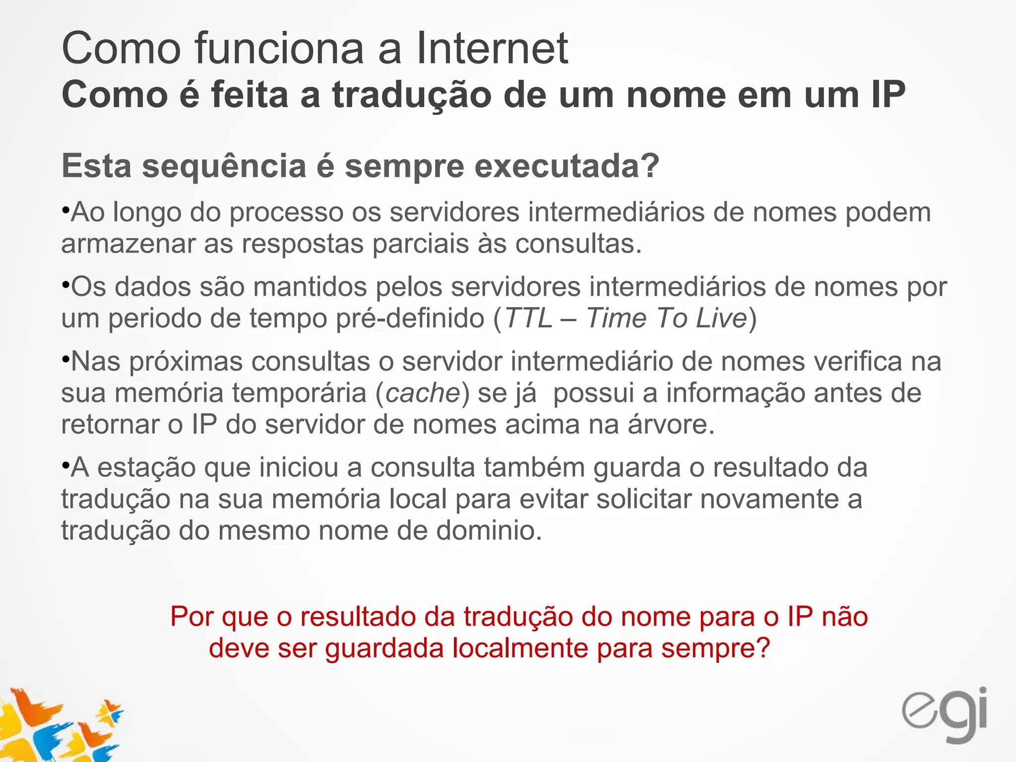 Como funciona a Internet 
Como é feita a tradução de um nome em um IP 
Esta sequência é sempre executada? 
•Ao longo do processo os servidores intermediários de nomes podem 
armazenar as respostas parciais às consultas. 
•Os dados são mantidos pelos servidores intermediários de nomes por 
um periodo de tempo pré-definido (TTL – Time To Live) 
•Nas próximas consultas o servidor intermediário de nomes verifica na 
sua memória temporária (cache) se já possui a informação antes de 
retornar o IP do servidor de nomes acima na árvore. 
•A estação que iniciou a consulta também guarda o resultado da 
tradução na sua memória local para evitar solicitar novamente a 
tradução do mesmo nome de dominio. 
Por que o resultado da tradução do nome para o IP não 
deve ser guardada localmente para sempre? 
 