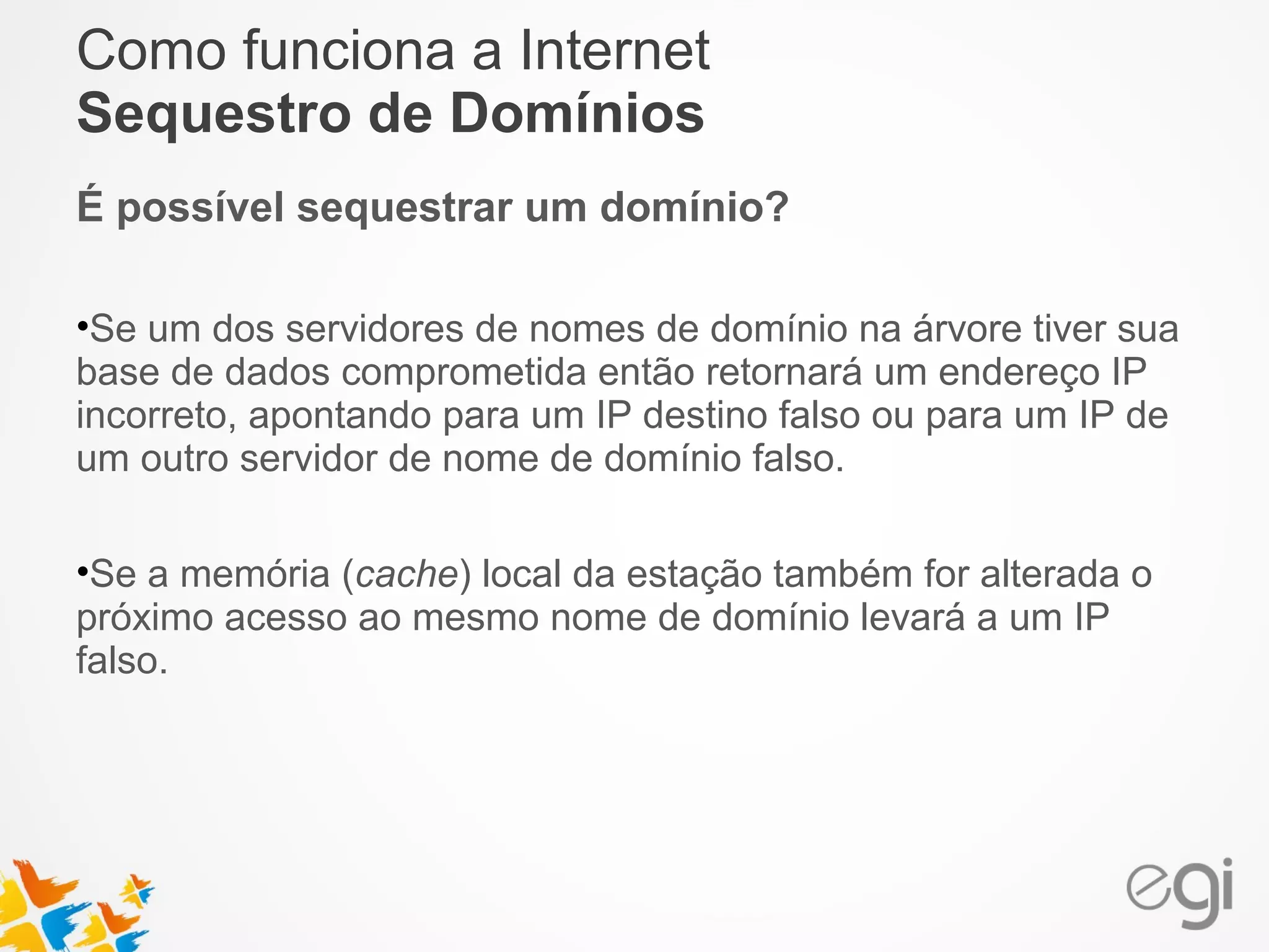 Como funciona a Internet 
Sequestro de Domínios 
É possível sequestrar um domínio? 
•Se um dos servidores de nomes de domínio na árvore tiver sua 
base de dados comprometida então retornará um endereço IP 
incorreto, apontando para um IP destino falso ou para um IP de 
um outro servidor de nome de domínio falso. 
•Se a memória (cache) local da estação também for alterada o 
próximo acesso ao mesmo nome de domínio levará a um IP 
falso. 
 