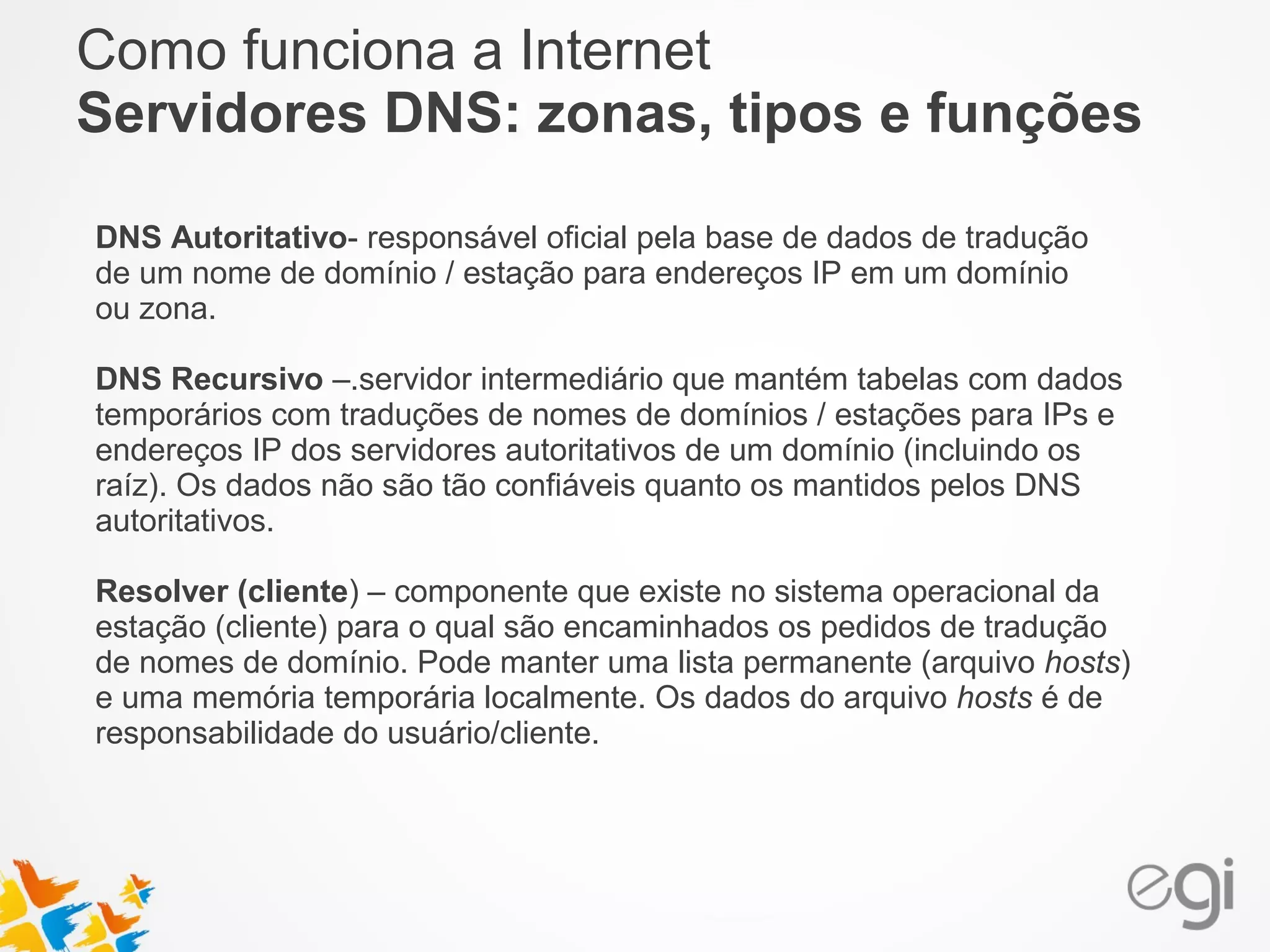 Como funciona a Internet 
Servidores DNS: zonas, tipos e funções 
DNS Autoritativo- responsável oficial pela base de dados de tradução 
de um nome de domínio / estação para endereços IP em um domínio 
ou zona. 
DNS Recursivo –.servidor intermediário que mantém tabelas com dados 
temporários com traduções de nomes de domínios / estações para IPs e 
endereços IP dos servidores autoritativos de um domínio (incluindo os 
raíz). Os dados não são tão confiáveis quanto os mantidos pelos DNS 
autoritativos. 
Resolver (cliente) – componente que existe no sistema operacional da 
estação (cliente) para o qual são encaminhados os pedidos de tradução 
de nomes de domínio. Pode manter uma lista permanente (arquivo hosts) 
e uma memória temporária localmente. Os dados do arquivo hosts é de 
responsabilidade do usuário/cliente. 
 