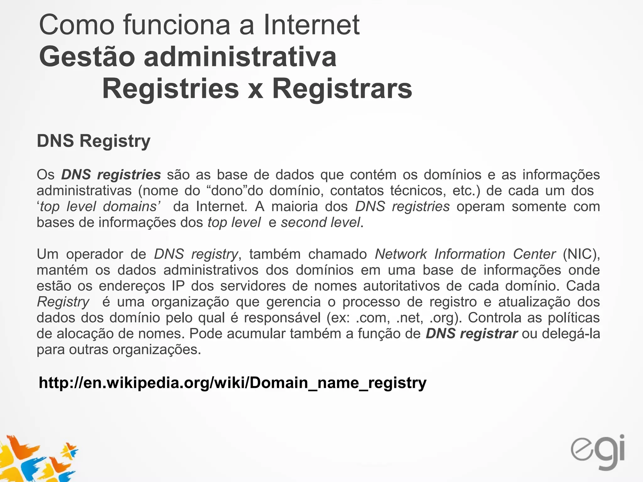 Como funciona a Internet 
Gestão administrativa 
Registries x Registrars 
DNS Registry 
Os DNS registries são as base de dados que contém os domínios e as informações 
administrativas (nome do “dono”do domínio, contatos técnicos, etc.) de cada um dos 
‘top level domains’ da Internet. A maioria dos DNS registries operam somente com 
bases de informações dos top level e second level. 
Um operador de DNS registry, também chamado Network Information Center (NIC), 
mantém os dados administrativos dos domínios em uma base de informações onde 
estão os endereços IP dos servidores de nomes autoritativos de cada domínio. Cada 
Registry é uma organização que gerencia o processo de registro e atualização dos 
dados dos domínio pelo qual é responsável (ex: .com, .net, .org). Controla as políticas 
de alocação de nomes. Pode acumular também a função de DNS registrar ou delegá-la 
para outras organizações. 
http://en.wikipedia.org/wiki/Domain_name_registry 
 