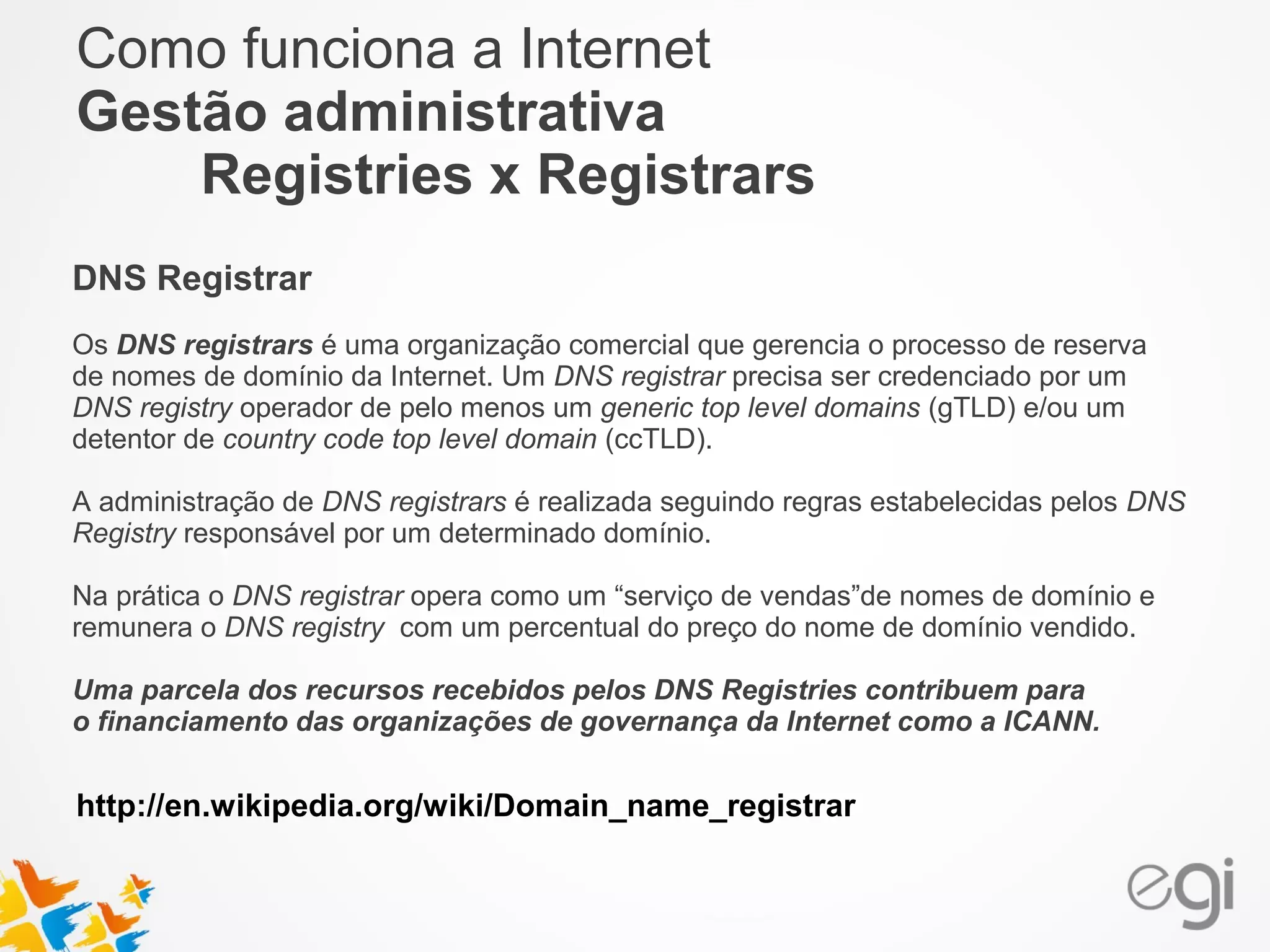 Como funciona a Internet 
Gestão administrativa 
Registries x Registrars 
DNS Registrar 
Os DNS registrars é uma organização comercial que gerencia o processo de reserva 
de nomes de domínio da Internet. Um DNS registrar precisa ser credenciado por um 
DNS registry operador de pelo menos um generic top level domains (gTLD) e/ou um 
detentor de country code top level domain (ccTLD). 
A administração de DNS registrars é realizada seguindo regras estabelecidas pelos DNS 
Registry responsável por um determinado domínio. 
Na prática o DNS registrar opera como um “serviço de vendas”de nomes de domínio e 
remunera o DNS registry com um percentual do preço do nome de domínio vendido. 
Uma parcela dos recursos recebidos pelos DNS Registries contribuem para 
o financiamento das organizações de governança da Internet como a ICANN. 
http://en.wikipedia.org/wiki/Domain_name_registrar 
 