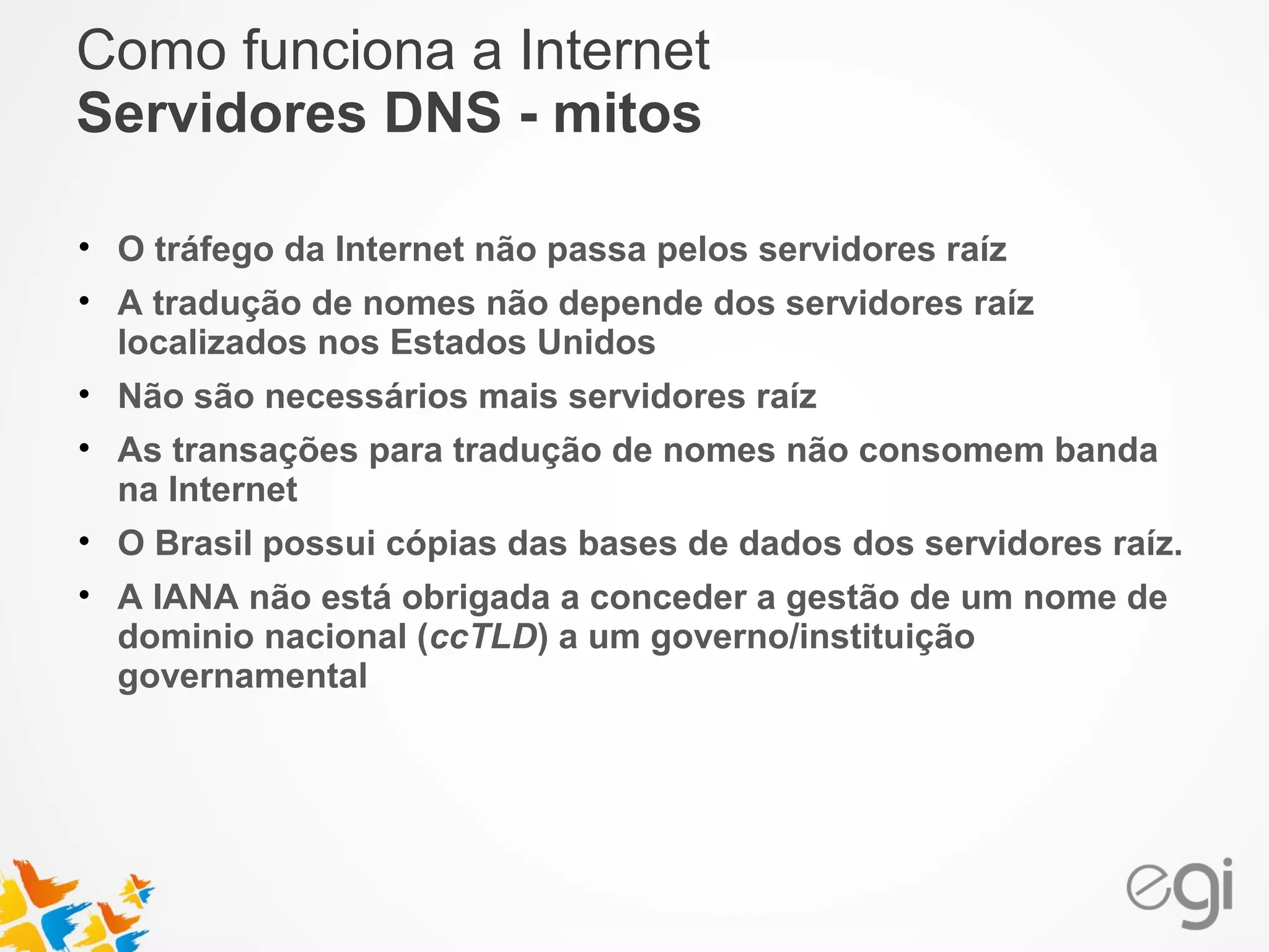 Como funciona a Internet 
Servidores DNS - mitos 
• O tráfego da Internet não passa pelos servidores raíz 
• A tradução de nomes não depende dos servidores raíz 
localizados nos Estados Unidos 
• Não são necessários mais servidores raíz 
• As transações para tradução de nomes não consomem banda 
na Internet 
• O Brasil possui cópias das bases de dados dos servidores raíz. 
• A IANA não está obrigada a conceder a gestão de um nome de 
dominio nacional (ccTLD) a um governo/instituição 
governamental 
 