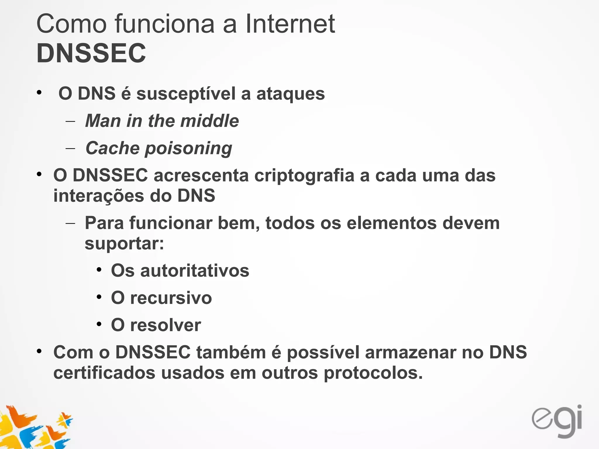 Como funciona a Internet 
DNSSEC 
• O DNS é susceptível a ataques 
– Man in the middle 
– Cache poisoning 
• O DNSSEC acrescenta criptografia a cada uma das 
interações do DNS 
– Para funcionar bem, todos os elementos devem 
suportar: 
• Os autoritativos 
• O recursivo 
• O resolver 
• Com o DNSSEC também é possível armazenar no DNS 
certificados usados em outros protocolos. 
 