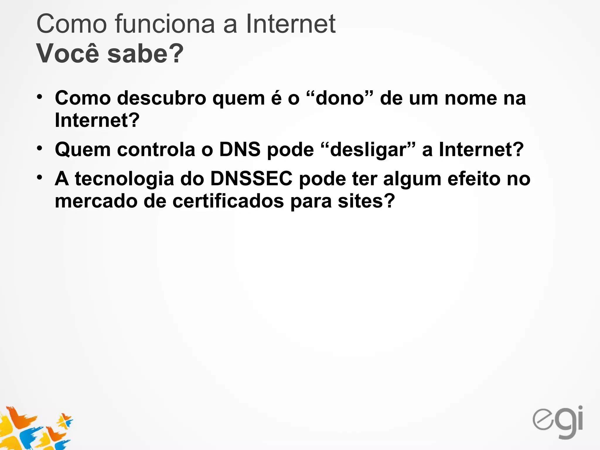 Como funciona a Internet 
Você sabe? 
• Como descubro quem é o “dono” de um nome na 
Internet? 
• Quem controla o DNS pode “desligar” a Internet? 
• A tecnologia do DNSSEC pode ter algum efeito no 
mercado de certificados para sites? 
 