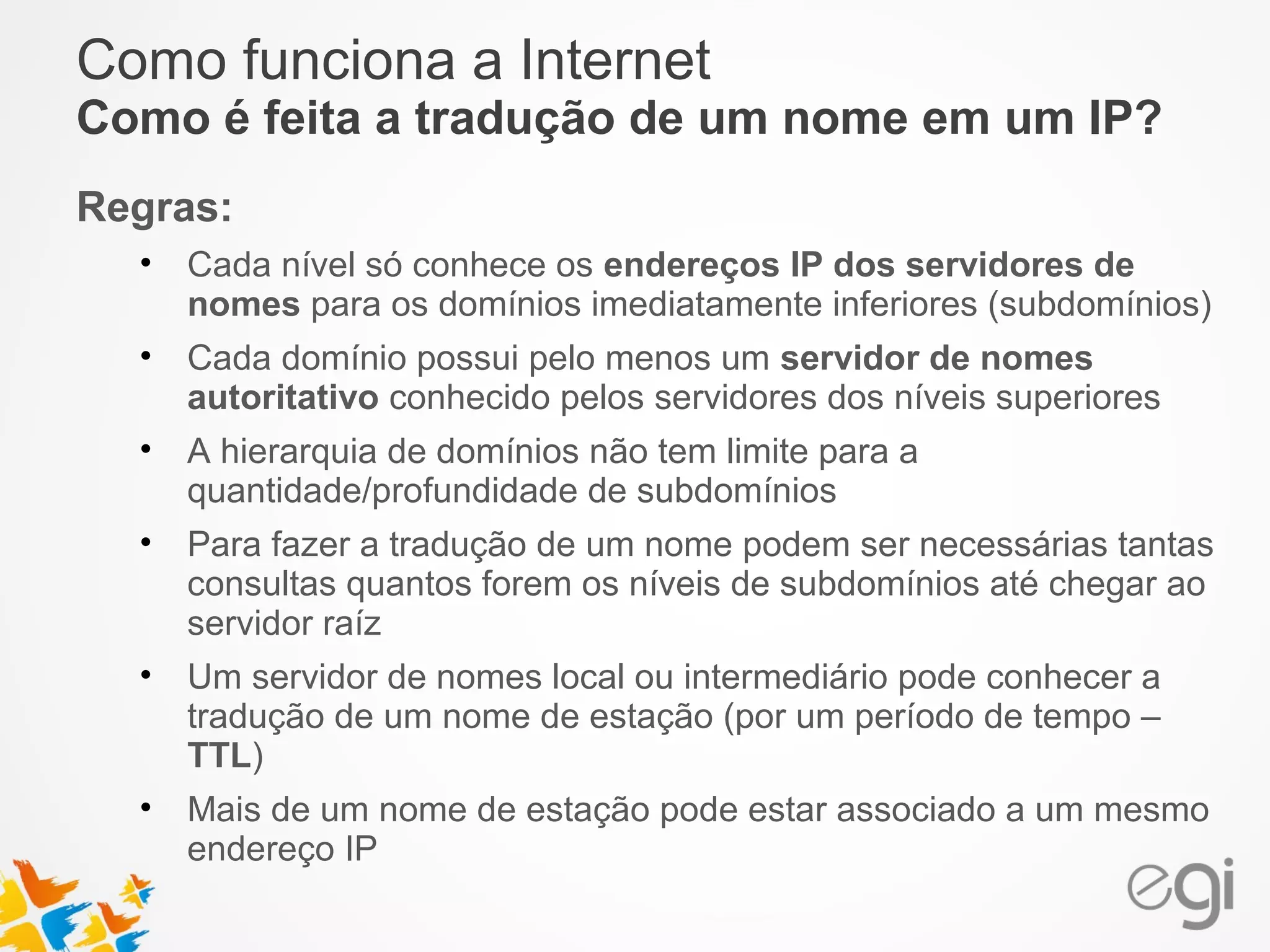Como funciona a Internet 
Como é feita a tradução de um nome em um IP? 
Regras: 
• Cada nível só conhece os endereços IP dos servidores de 
nomes para os domínios imediatamente inferiores (subdomínios) 
• Cada domínio possui pelo menos um servidor de nomes 
autoritativo conhecido pelos servidores dos níveis superiores 
• A hierarquia de domínios não tem limite para a 
quantidade/profundidade de subdomínios 
• Para fazer a tradução de um nome podem ser necessárias tantas 
consultas quantos forem os níveis de subdomínios até chegar ao 
servidor raíz 
• Um servidor de nomes local ou intermediário pode conhecer a 
tradução de um nome de estação (por um período de tempo – 
TTL) 
• Mais de um nome de estação pode estar associado a um mesmo 
endereço IP 
 